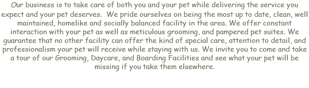Our business is to take care of both you and your pet while delivering the service you expect and your pet deserves. We pride ourselves on being the most up to date, clean, well maintained, homelike and socially balanced facility in the area. We offer constant interaction with your pet as well as meticulous grooming, and pampered pet suites. We guarantee that no other facility can offer the kind of special care, attention to detail, and professionalism your pet will receive while staying with us. We invite you to come and take a tour of our Grooming, Daycare, and Boarding Facilities and see what your pet will be missing if you take them elsewhere.